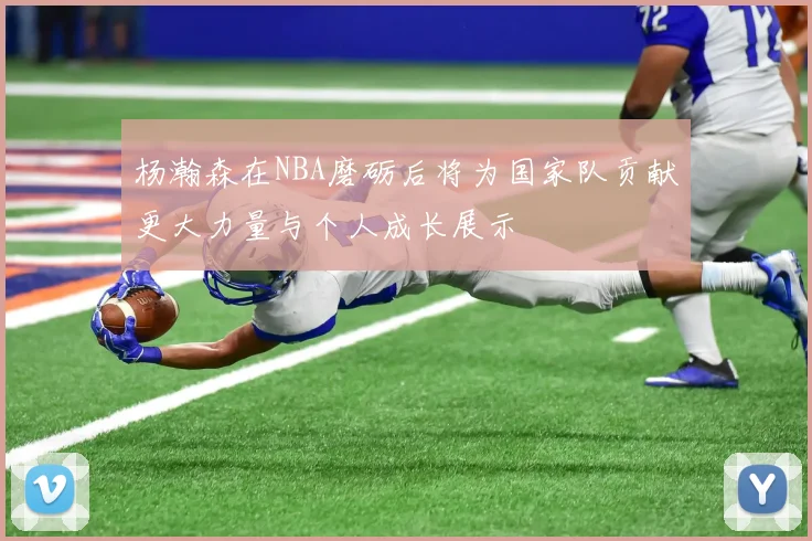 杨瀚森在NBA磨砺后将为国家队贡献更大力量与个人成长展示