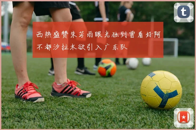 西热盛赞朱芳雨眼光独到曾看好阿不都沙拉木欲引入广东队