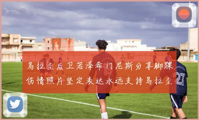 乌拉圭后卫若泽希门尼斯分享脚踝伤情照片坚定表达永远支持乌拉圭
