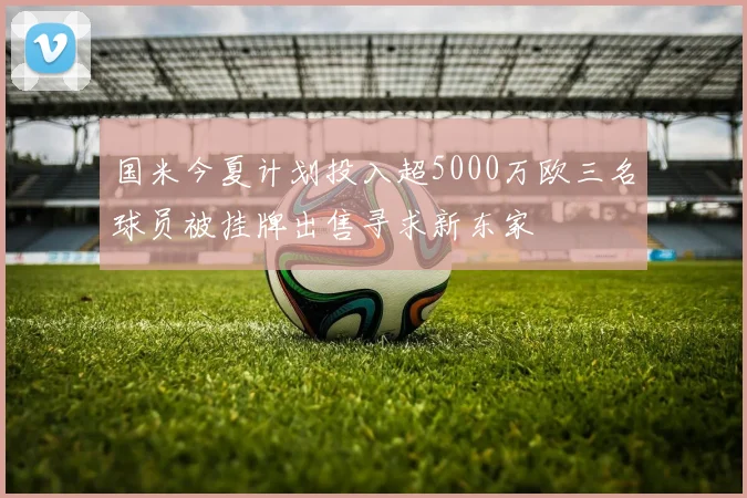 国米今夏计划投入超5000万欧三名球员被挂牌出售寻求新东家