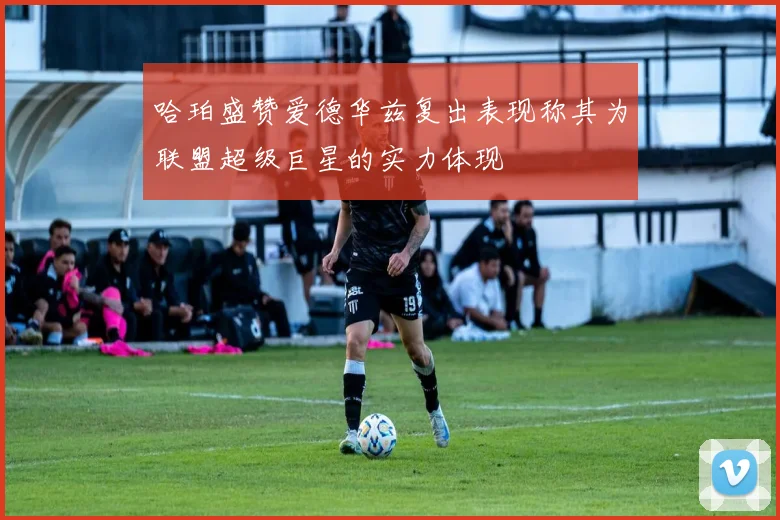 哈珀盛赞爱德华兹复出表现称其为联盟超级巨星的实力体现