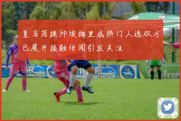 皇马若换帅埃梅里成热门人选双方已展开接触传闻引发关注