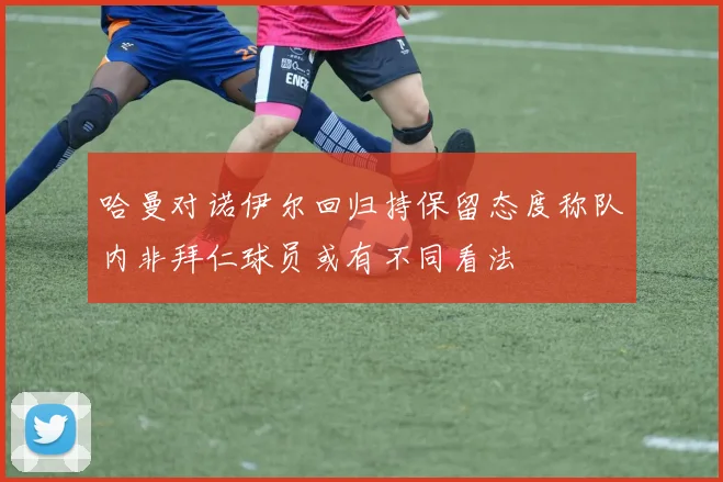 哈曼对诺伊尔回归持保留态度称队内非拜仁球员或有不同看法