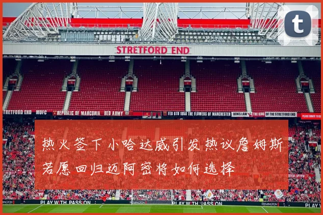 热火签下小哈达威引发热议詹姆斯若愿回归迈阿密将如何选择