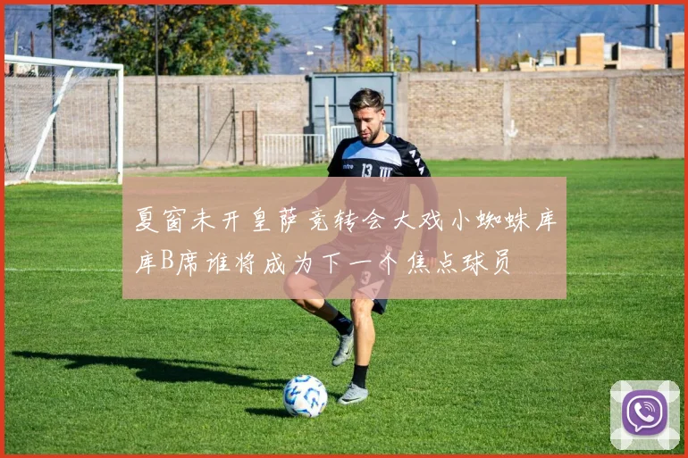 夏窗未开皇萨竞转会大戏小蜘蛛库库B席谁将成为下一个焦点球员