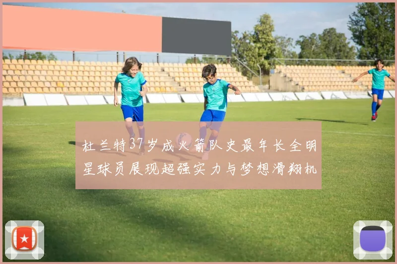 杜兰特37岁成火箭队史最年长全明星球员展现超强实力与梦想滑翔机般飞翔
