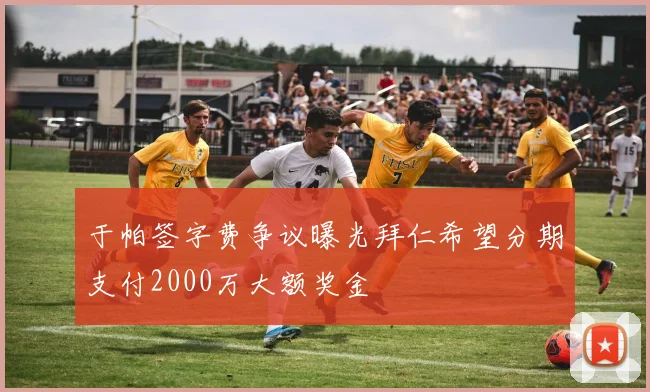 于帕签字费争议曝光拜仁希望分期支付2000万大额奖金