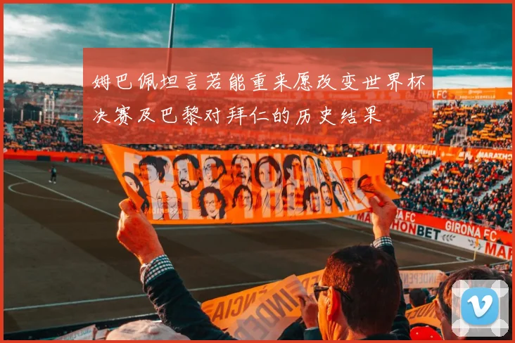 姆巴佩坦言若能重来愿改变世界杯决赛及巴黎对拜仁的历史结果