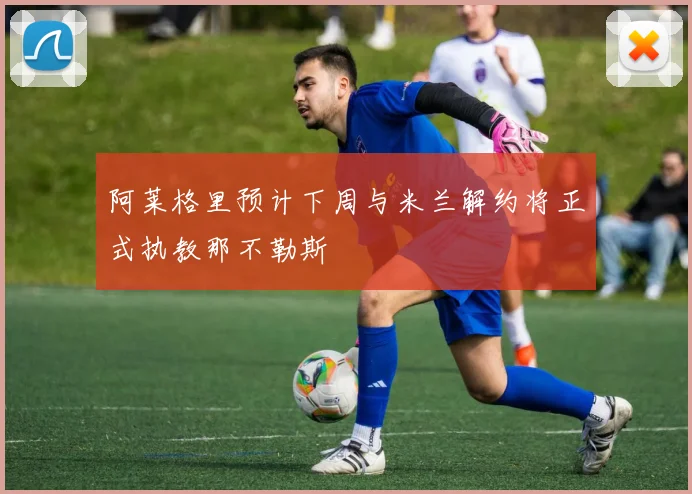 阿莱格里预计下周与米兰解约将正式执教那不勒斯