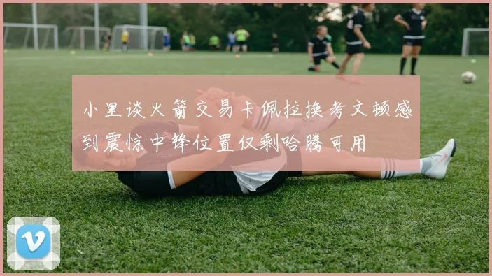 小里谈火箭交易卡佩拉换考文顿感到震惊中锋位置仅剩哈腾可用