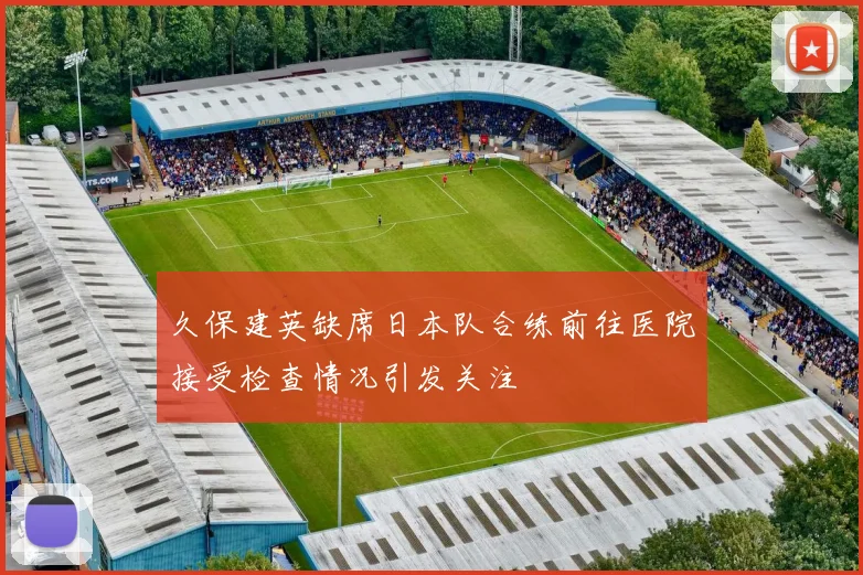 久保建英缺席日本队合练前往医院接受检查情况引发关注
