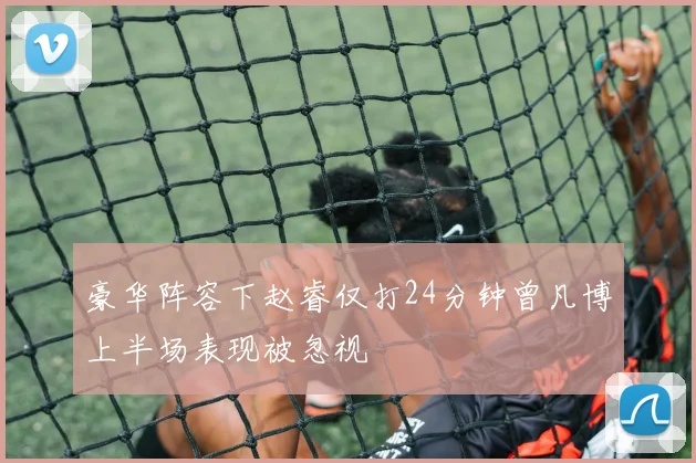 豪华阵容下赵睿仅打24分钟曾凡博上半场表现被忽视