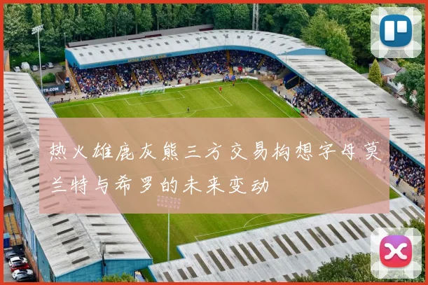 热火雄鹿灰熊三方交易构想字母莫兰特与希罗的未来变动
