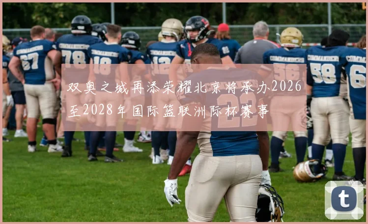 双奥之城再添荣耀北京将承办2026至2028年国际篮联洲际杯赛事
