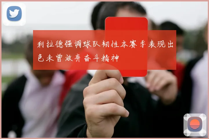 利拉德强调球队韧性本赛季表现出色未曾放弃奋斗精神