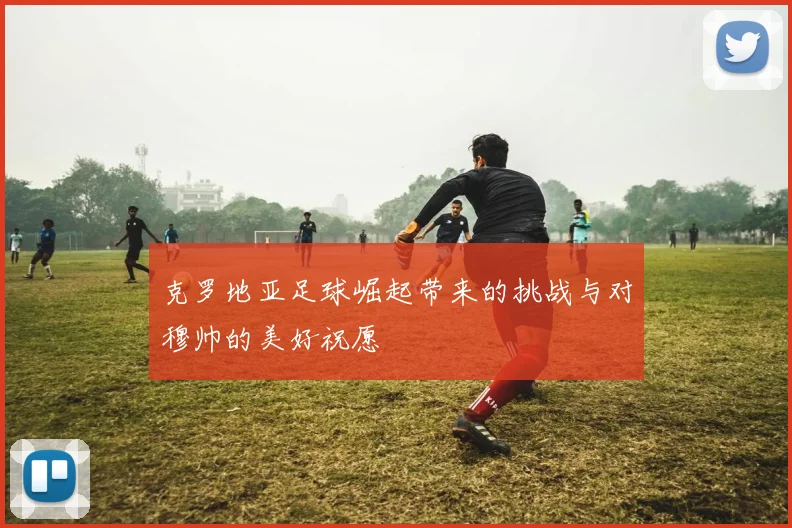 克罗地亚足球崛起带来的挑战与对穆帅的美好祝愿