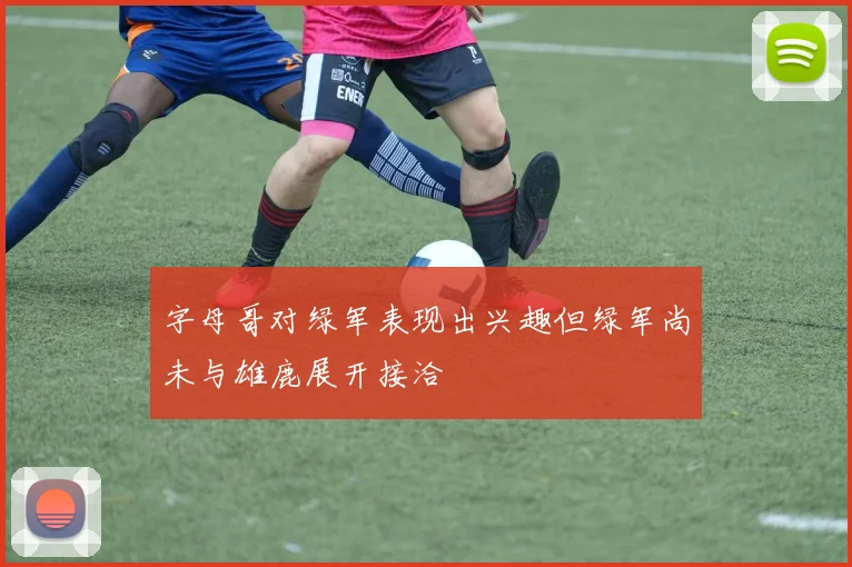 字母哥对绿军表现出兴趣但绿军尚未与雄鹿展开接洽