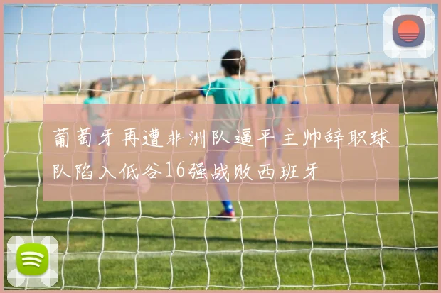 葡萄牙再遭非洲队逼平主帅辞职球队陷入低谷16强战败西班牙