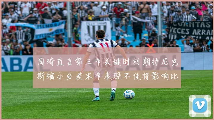 周琦直言第三节关键时刻期待尼克斯缩小分差末节表现不佳将影响比赛结果