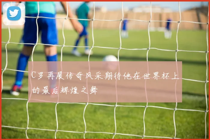 C罗再展传奇风采期待他在世界杯上的最后辉煌之舞