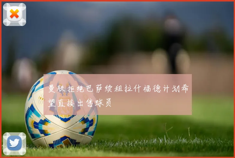 曼联拒绝巴萨续租拉什福德计划希望直接出售球员