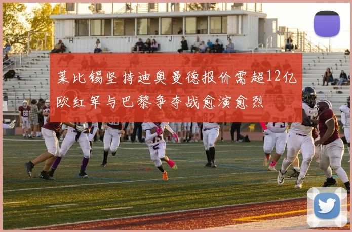 莱比锡坚持迪奥曼德报价需超12亿欧红军与巴黎争夺战愈演愈烈